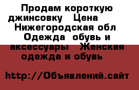 Продам короткую джинсовку › Цена ­ 250 - Нижегородская обл. Одежда, обувь и аксессуары » Женская одежда и обувь   